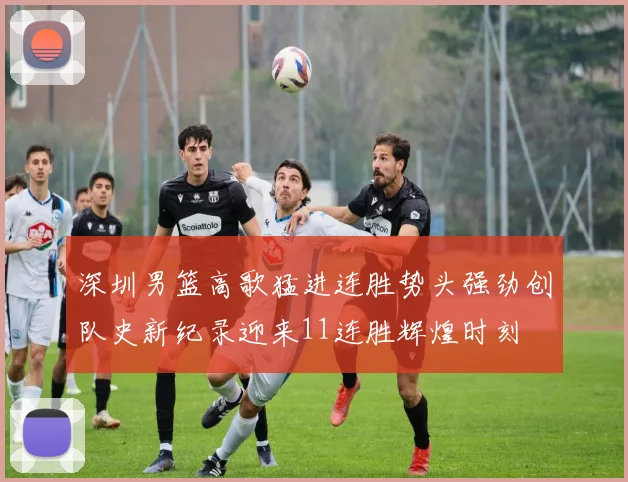 深圳男篮高歌猛进连胜势头强劲创队史新纪录迎来11连胜辉煌时刻