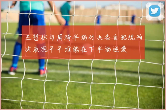 王哲林与周琦半场对决各自犯规两次表现平平谁能在下半场逆袭