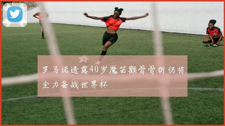 罗马诺透露40岁魔笛颧骨骨折仍将全力备战世界杯