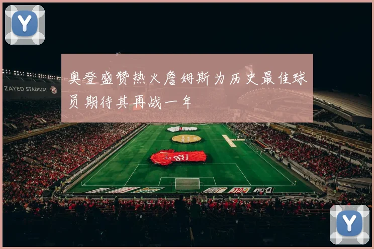 奥登盛赞热火詹姆斯为历史最佳球员期待其再战一年