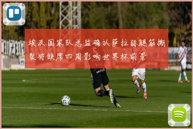 埃及国家队总监确认萨拉赫腿筋撕裂将缺席四周影响世界杯前景