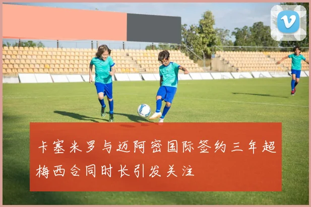 卡塞米罗与迈阿密国际签约三年超梅西合同时长引发关注