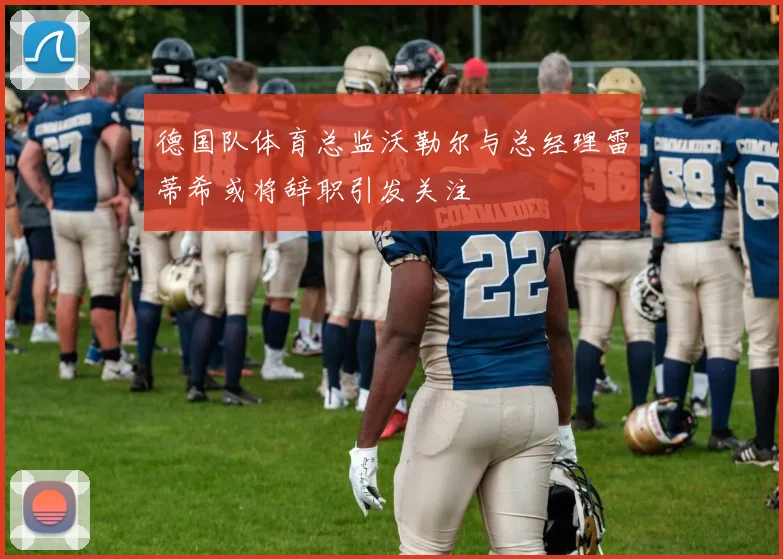 德国队体育总监沃勒尔与总经理雷蒂希或将辞职引发关注