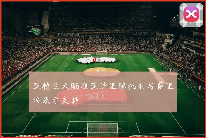 亚特兰大瞄准亚沙里琼托利与萨里均表示支持