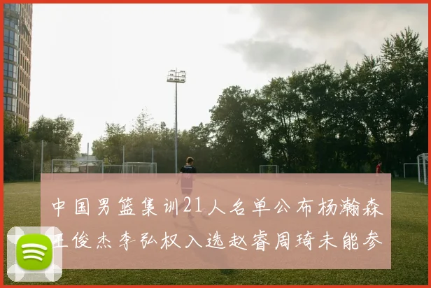 中国男篮集训21人名单公布杨瀚森王俊杰李弘权入选赵睿周琦未能参加