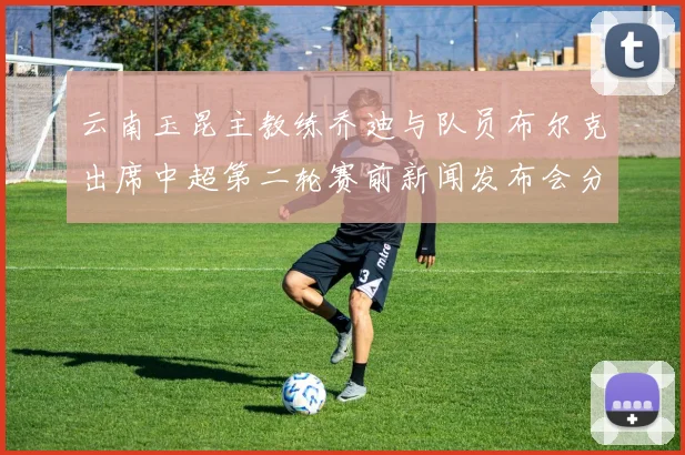 云南玉昆主教练乔迪与队员布尔克出席中超第二轮赛前新闻发布会分享备战情况