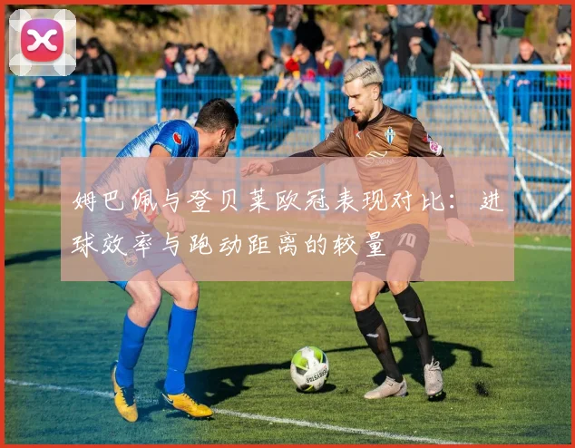 姆巴佩与登贝莱欧冠表现对比：进球效率与跑动距离的较量