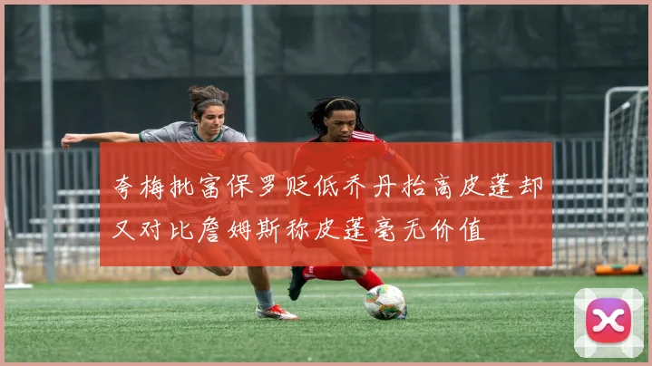 夸梅批富保罗贬低乔丹抬高皮蓬却又对比詹姆斯称皮蓬毫无价值