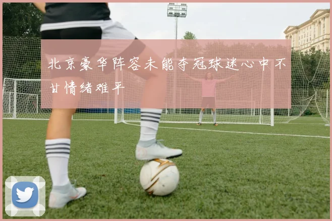 北京豪华阵容未能夺冠球迷心中不甘情绪难平