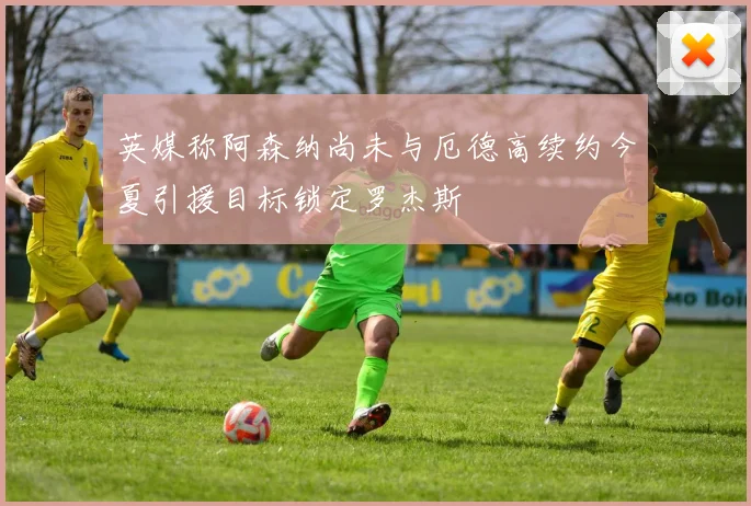 英媒称阿森纳尚未与厄德高续约今夏引援目标锁定罗杰斯
