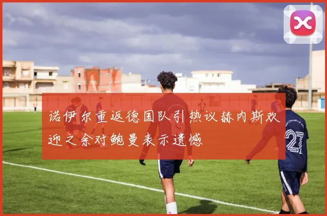 诺伊尔重返德国队引热议赫内斯欢迎之余对鲍曼表示遗憾