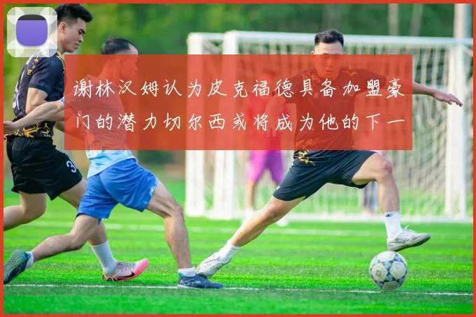 谢林汉姆认为皮克福德具备加盟豪门的潜力切尔西或将成为他的下一个选择