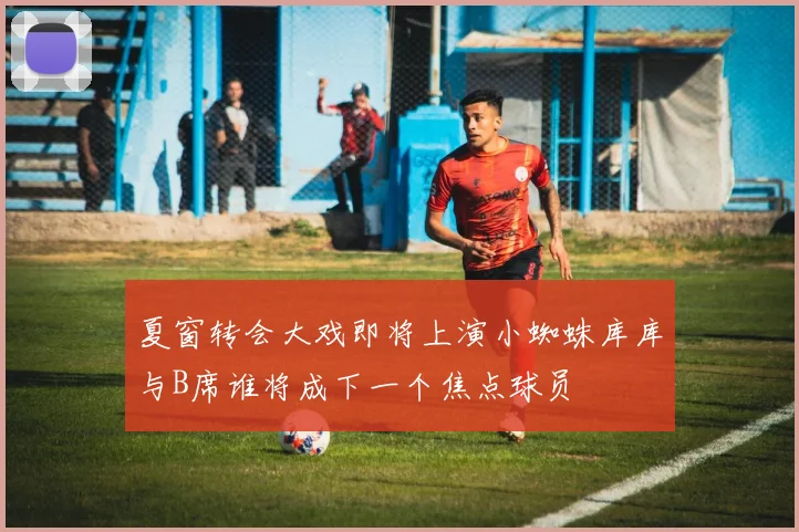 夏窗转会大戏即将上演小蜘蛛库库与B席谁将成下一个焦点球员