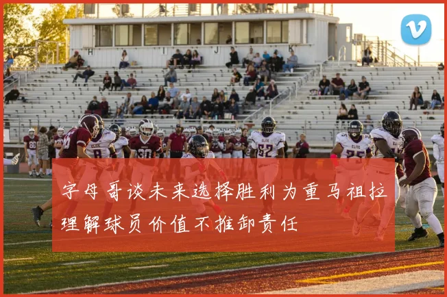 字母哥谈未来选择胜利为重马祖拉理解球员价值不推卸责任