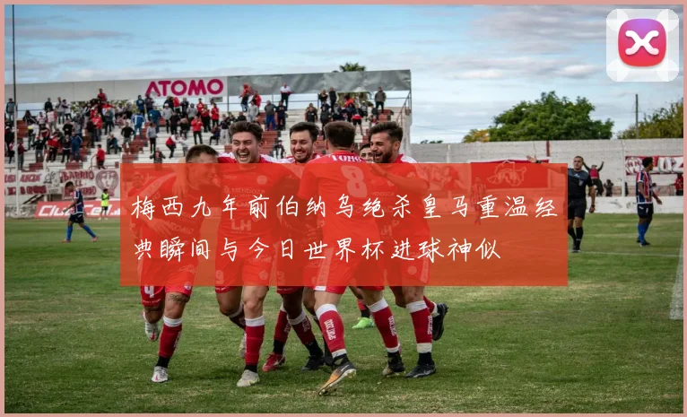 梅西九年前伯纳乌绝杀皇马重温经典瞬间与今日世界杯进球神似
