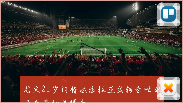 尤文21岁门将达法拉正式转会帕尔马交易细节曝光
