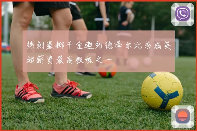 热刺豪掷千金邀约德泽尔比或成英超薪资最高教练之一