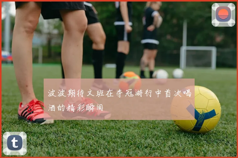 波波期待文班在夺冠游行中首次喝酒的精彩瞬间