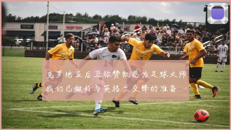 克罗地亚后卫称赞凯恩为足球大师我们已做好与英格兰交锋的准备