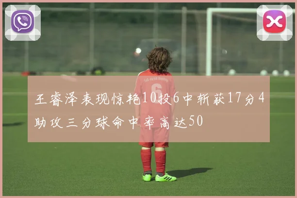 王睿泽表现惊艳10投6中斩获17分4助攻三分球命中率高达50