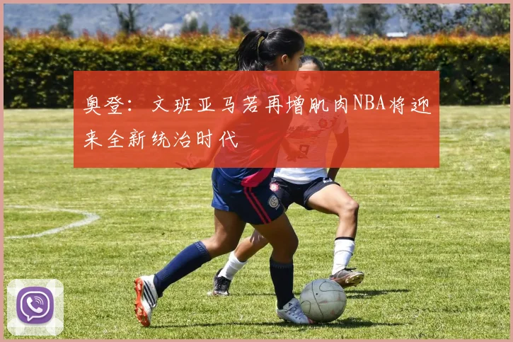 奥登：文班亚马若再增肌肉NBA将迎来全新统治时代
