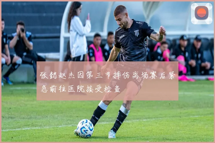 张懿赵杰因第三节摔伤离场赛后紧急前往医院接受检查