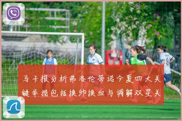 马卡报分析弗洛伦蒂诺今夏四大关键举措包括换帅换血与调解双星关系